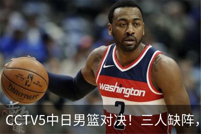 CCTV5中日男篮对决！三人缺阵，胡明轩挑重担，郭士强立下军令状